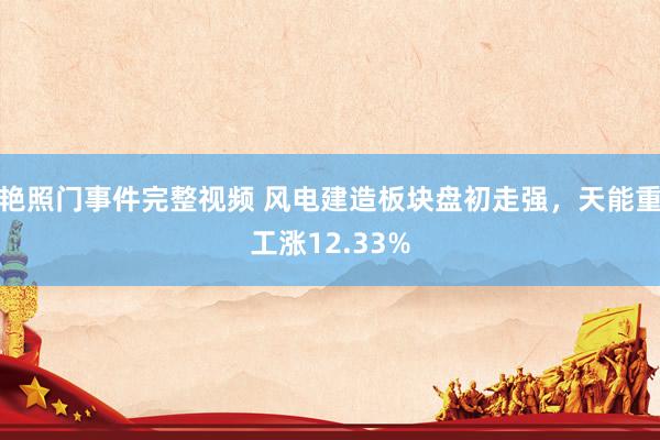 艳照门事件完整视频 风电建造板块盘初走强，天能重工涨12.33%