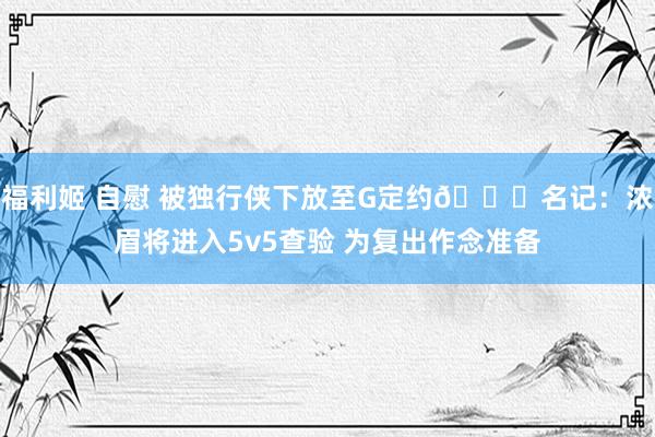 福利姬 自慰 被独行侠下放至G定约😉名记：浓眉将进入5v5查验 为复出作念准备