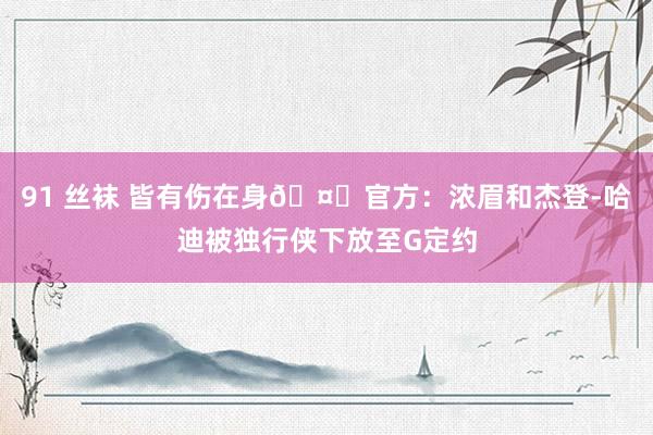 91 丝袜 皆有伤在身🤕官方：浓眉和杰登-哈迪被独行侠下放至G定约