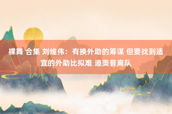 裸舞 合集 刘维伟：有换外助的筹谋 但要找到适宜的外助比拟难 迪奥普离队