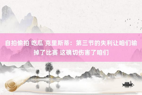 自拍偷拍 吃瓜 克里斯蒂：第三节的失利让咱们输掉了比赛 这确切伤害了咱们