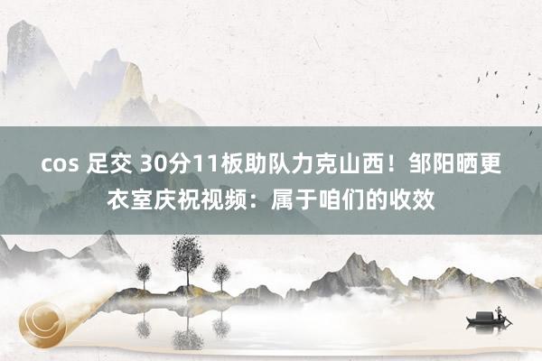 cos 足交 30分11板助队力克山西！邹阳晒更衣室庆祝视频：属于咱们的收效