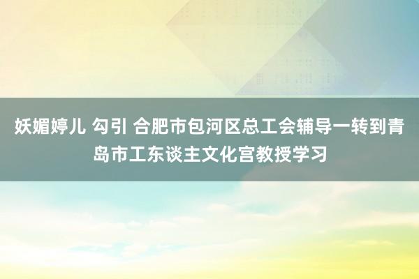 妖媚婷儿 勾引 合肥市包河区总工会辅导一转到青岛市工东谈主文化宫教授学习