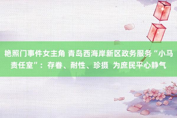 艳照门事件女主角 青岛西海岸新区政务服务“小马责任室”：存眷、耐性、珍摄  为庶民平心静气