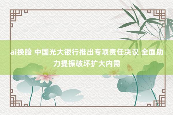 ai换脸 中国光大银行推出专项责任决议 全面助力提振破坏扩大内需