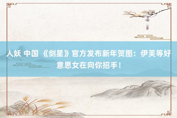 人妖 中国 《剑星》官方发布新年贺图：伊芙等好意思女在向你招手！