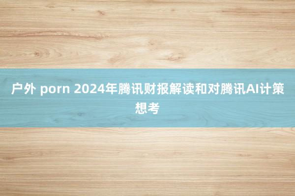 户外 porn 2024年腾讯财报解读和对腾讯AI计策想考