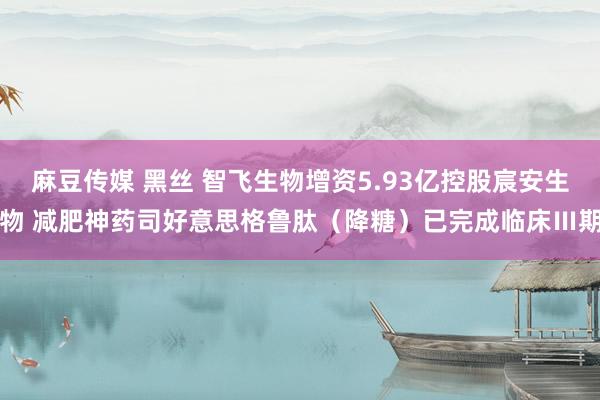 麻豆传媒 黑丝 智飞生物增资5.93亿控股宸安生物 减肥神药司好意思格鲁肽（降糖）已完成临床Ⅲ期