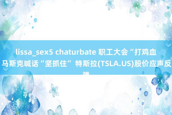 lissa_sex5 chaturbate 职工大会“打鸡血” 马斯克喊话“坚抓住” 特斯拉(TSLA.US)股价应声反弹