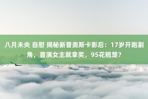 八月未央 自慰 揭秘新晋奥斯卡影后：17岁开跑副角，首演女主就拿奖，95花翘楚？