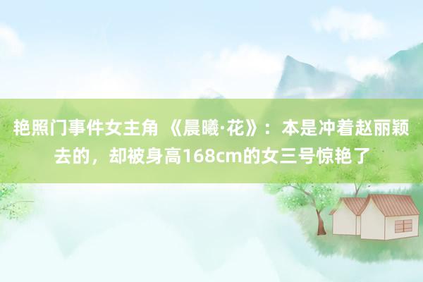 艳照门事件女主角 《晨曦·花》：本是冲着赵丽颖去的，却被身高168cm的女三号惊艳了