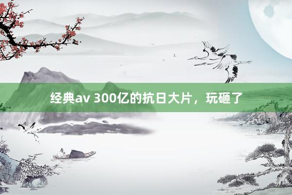 经典av 300亿的抗日大片，玩砸了