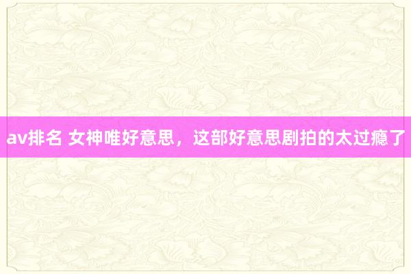 av排名 女神唯好意思，这部好意思剧拍的太过瘾了