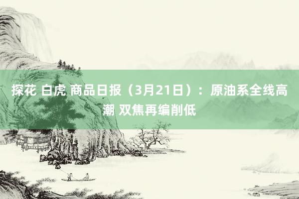 探花 白虎 商品日报（3月21日）：原油系全线高潮 双焦再编削低