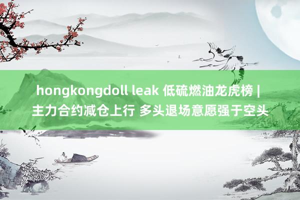 hongkongdoll leak 低硫燃油龙虎榜 | 主力合约减仓上行 多头退场意愿强于空头