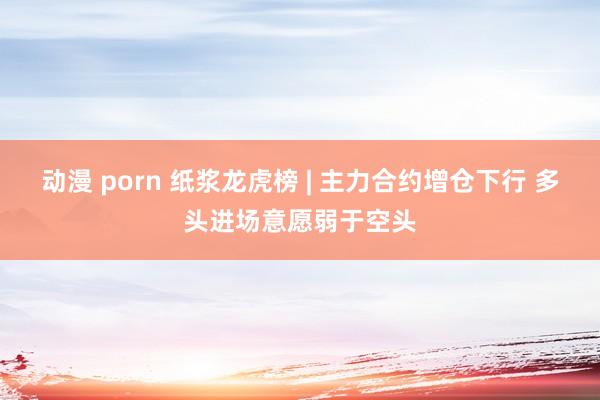 动漫 porn 纸浆龙虎榜 | 主力合约增仓下行 多头进场意愿弱于空头