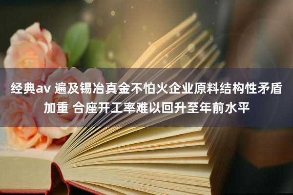 经典av 遍及锡冶真金不怕火企业原料结构性矛盾加重 合座开工率难以回升至年前水平