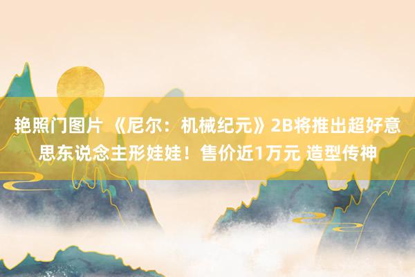 艳照门图片 《尼尔：机械纪元》2B将推出超好意思东说念主形娃娃！售价近1万元 造型传神