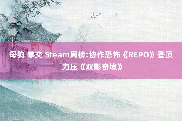 母狗 拳交 Steam周榜:协作恐怖《REPO》登顶 力压《双影奇境》