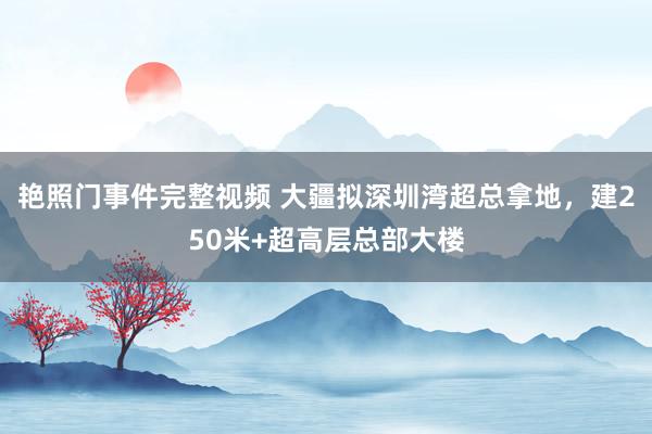 艳照门事件完整视频 大疆拟深圳湾超总拿地，建250米+超高层总部大楼