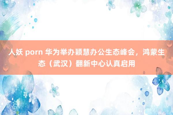 人妖 porn 华为举办颖慧办公生态峰会，鸿蒙生态（武汉）翻新中心认真启用