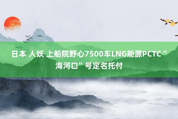 日本 人妖 上船院野心7500车LNG能源PCTC“海河口”号定名托付
