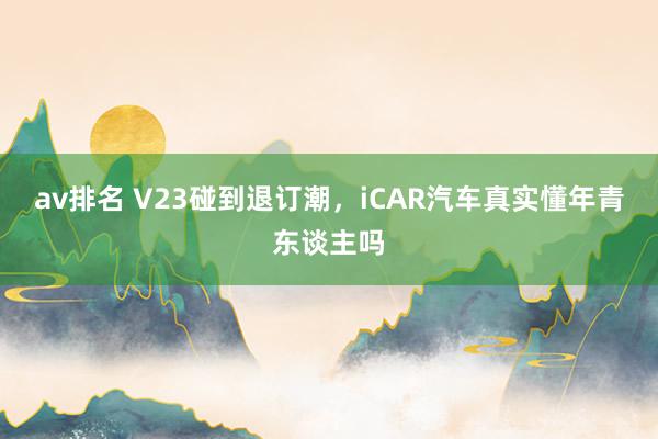 av排名 V23碰到退订潮，iCAR汽车真实懂年青东谈主吗