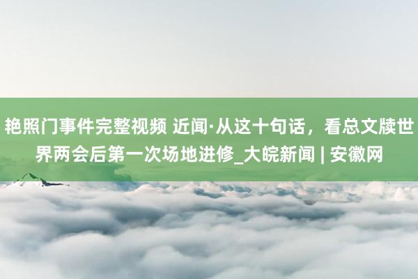 艳照门事件完整视频 近闻·从这十句话，看总文牍世界两会后第一次场地进修_大皖新闻 | 安徽网