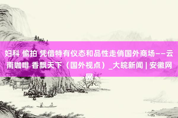 妇科 偷拍 凭借特有仪态和品性走俏国外商场——云南咖啡 香飘天下（国外视点）_大皖新闻 | 安徽网