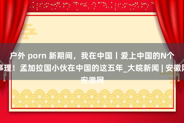 户外 porn 新期间，我在中国丨爱上中国的N个事理！孟加拉国小伙在中国的这五年_大皖新闻 | 安徽网