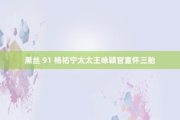 黑丝 91 杨祐宁太太王咏颖官宣怀三胎