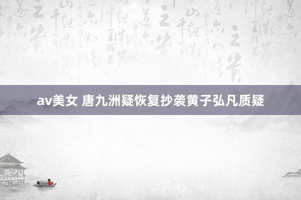 av美女 唐九洲疑恢复抄袭黄子弘凡质疑