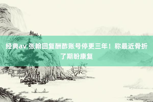经典av 张翰回复酬酢账号停更三年！称最近骨折了期盼康复