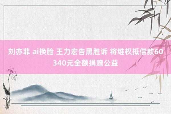 刘亦菲 ai换脸 王力宏告黑胜诉 将维权抵偿款60340元全额捐赠公益