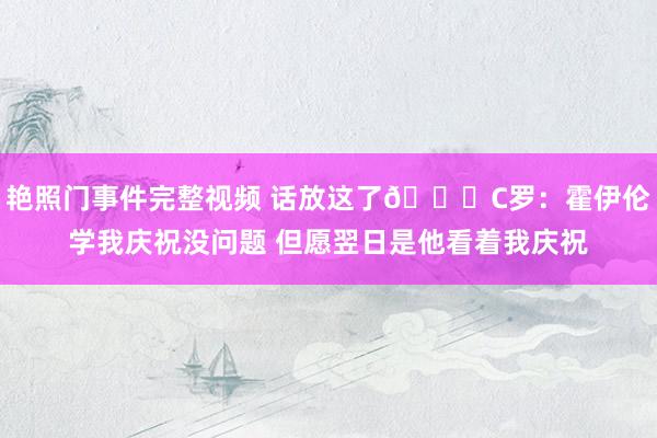 艳照门事件完整视频 话放这了👀C罗：霍伊伦学我庆祝没问题 但愿翌日是他看着我庆祝