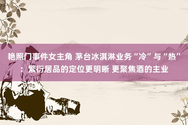 艳照门事件女主角 茅台冰淇淋业务“冷”与“热”：繁衍居品的定位更明晰 更聚焦酒的主业