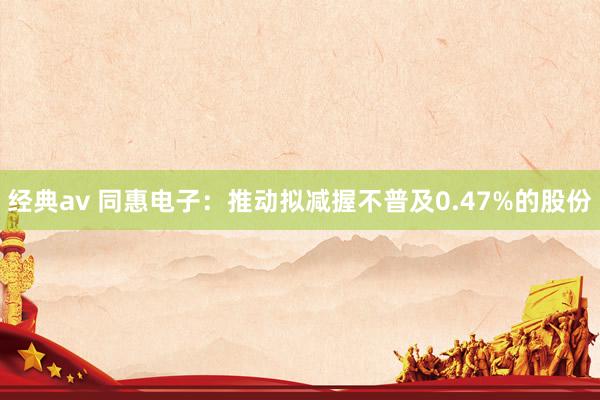 经典av 同惠电子：推动拟减握不普及0.47%的股份