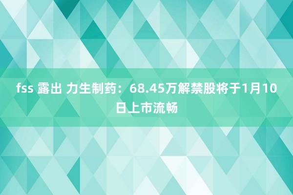 fss 露出 力生制药：68.45万解禁股将于1月10日上市流畅