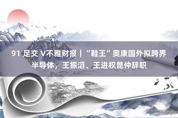 91 足交 V不雅财报｜“鞋王”奥康国外拟跨界半导体，王振滔、王进权昆仲辞职