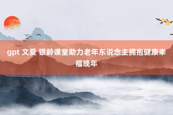 gpt 文爱 银龄课堂助力老年东说念主拥抱健康幸福晚年