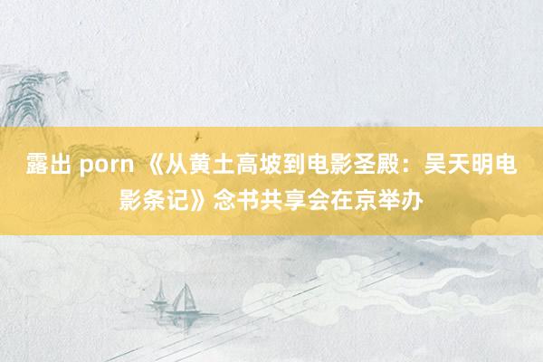 露出 porn 《从黄土高坡到电影圣殿：吴天明电影条记》念书共享会在京举办