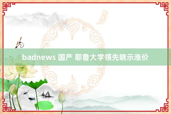 badnews 国产 耶鲁大学领先晓示涨价