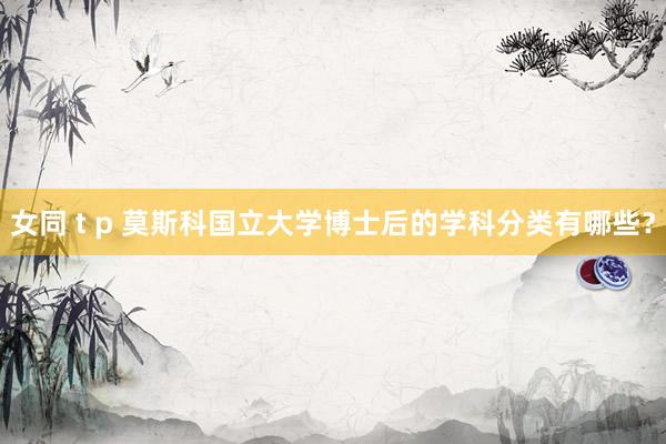 女同 t p 莫斯科国立大学博士后的学科分类有哪些？