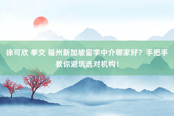 徐可欣 拳交 福州新加坡留学中介哪家好？手把手教你避坑选对机构！
