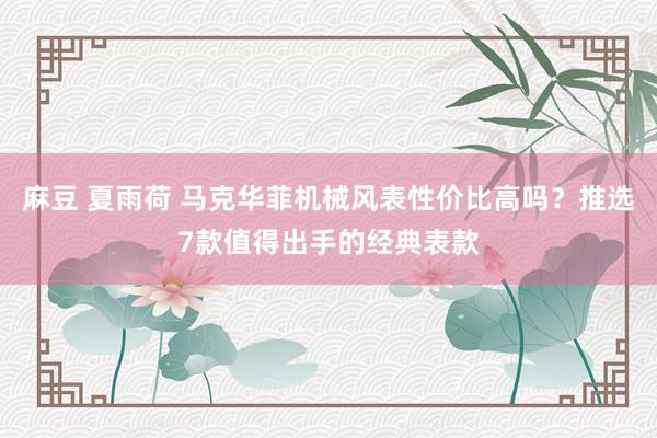 麻豆 夏雨荷 马克华菲机械风表性价比高吗？推选7款值得出手的经典表款