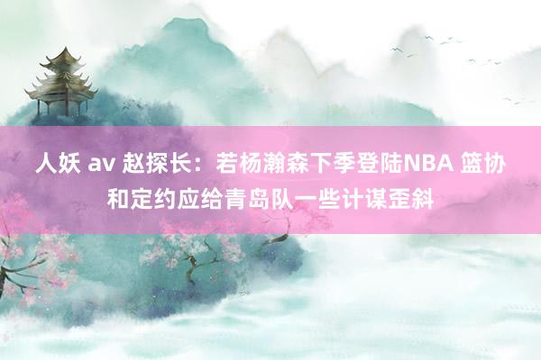 人妖 av 赵探长：若杨瀚森下季登陆NBA 篮协和定约应给青岛队一些计谋歪斜