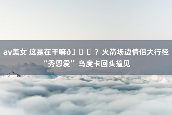 av美女 这是在干嘛👅？火箭场边情侣大行径“秀恩爱” 乌度卡回头撞见