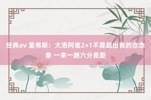 经典av 里弗斯：大洛阿谁2+1不算超出我的念念象 一来一趟六分差距
