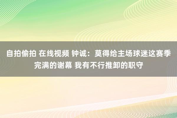 自拍偷拍 在线视频 钟诚：莫得给主场球迷这赛季完满的谢幕 我有不行推卸的职守