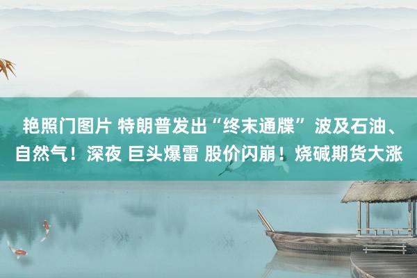 艳照门图片 特朗普发出“终末通牒” 波及石油、自然气！深夜 巨头爆雷 股价闪崩！烧碱期货大涨